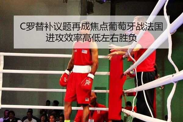 C罗替补议题再成焦点葡萄牙战法国 进攻效率高低左右胜负