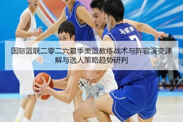 国际篮联二零二六夏季美篮教练战术与阵容演变详解与选人策略趋势研判