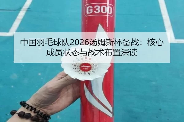 中国羽毛球队2026汤姆斯杯备战：核心成员状态与战术布置深读