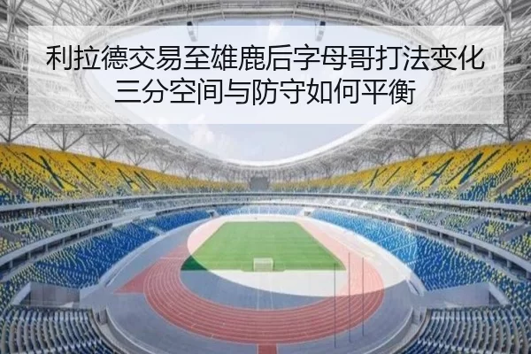 利拉德交易至雄鹿后字母哥打法变化 三分空间与防守如何平衡