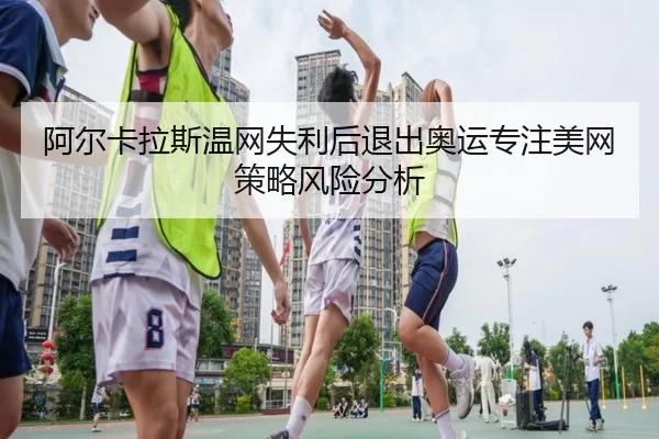 阿尔卡拉斯温网失利后退出奥运专注美网策略风险分析